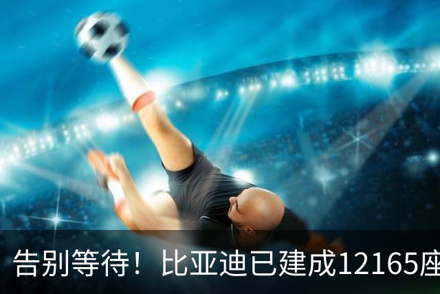 告别等待！比亚迪已建成12165座闪充站：年底冲击2万座